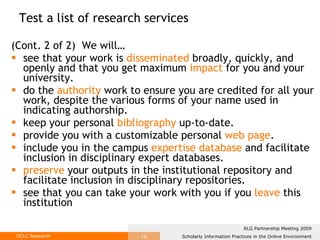 (Cont. 2 of 2)  We will…  see that your work is  disseminated  broadly, quickly, and openly and that you get maximum  impact  for you and your university. do the  authority  work to ensure you are credited for all your work, despite the various forms of your name used in indicating authorship. keep your personal  bibliography  up-to-date.  provide you with a customizable personal  web page . include you in the campus  expertise database  and facilitate inclusion in disciplinary expert databases. preserve  your outputs in the institutional repository and facilitate inclusion in disciplinary repositories. see that you can take your work with you if you  leave  this institution  Test a list of research services 