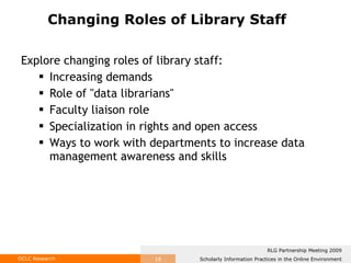 Explore changing roles of library staff: Increasing demands  Role of "data librarians"  Faculty liaison role Specialization in rights and open access Ways to work with departments to increase data management awareness and skills Changing Roles of Library Staff 