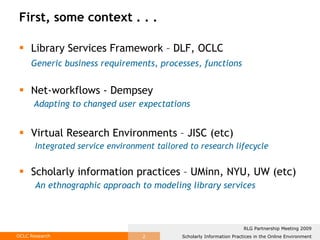 First, some context . . . Library Services Framework – DLF, OCLC Generic business requirements, processes, functions   Net-workflows - Dempsey   Adapting to changed user expectations Virtual Research Environments – JISC (etc) Integrated service environment tailored to research lifecycle Scholarly information practices – UMinn, NYU, UW (etc) An ethnographic approach to modeling library services 
