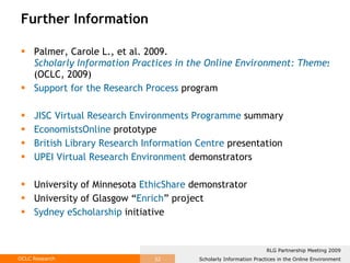 Further Information Palmer, Carole L., et al. 2009.  Scholarly Information Practices in the Online Environment: Themes from the Literature and Implications for Library Service Development  (OCLC, 2009)  Support for the Research Process  program  JISC Virtual Research Environments Programme  summary EconomistsOnline   prototype British Library Research Information Centre  presentation UPEI Virtual Research Environment  demonstrators University of Minnesota  EthicShare  demonstrator University of Glasgow “ Enrich ” project Sydney eScholarship  initiative 