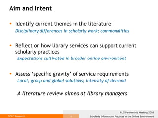 Aim and Intent Identify current themes in the literature Disciplinary differences in scholarly work; commonalities Reflect on how library services can support current scholarly practices Expectations cultivated in broader online environment Assess ‘specific gravity’ of service requirements Local, group and global solutions; intensity of demand A literature review aimed at library managers 