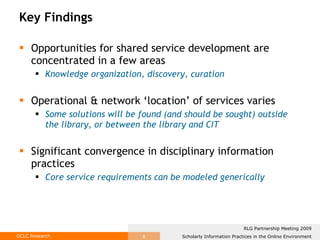 Key Findings Opportunities for shared service development are concentrated in a few areas Knowledge organization, discovery, curation Operational & network ‘location’ of services varies Some solutions will be found (and should be sought) outside the library, or between the library and CIT Significant convergence in disciplinary information practices  Core service requirements can be modeled generically   