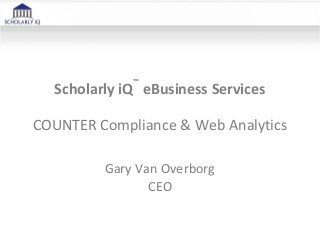 Scholarly iQ
™
eBusiness Services
COUNTER Compliance & Web Analytics
Gary Van Overborg
CEO
 