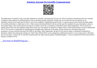 Scholarly Journals On Scientific Communication
The publication of scientific work is critically important to scientific communication (Twaij et al. 2014). Scientists communicate their new research
or studies to their audience by publishing their work in scholarly journals and books. People who are not from the area of expertise or are
unfamiliar with the given topic must be able to trust in the credibility of published journal articles. A common process that controls the high quality
of scientific publication is called 'peer review', which ensures that the published work has met the specific standards of a given discipline, a process
that usually begins with a professional reviewing of an author's article by a community of qualified experts before publication. The reviewers are
usually chosen from relevant academic fields and in some cases, the authors are allowed to suggest names of their preferred peer reviewers (Bornmann
2011). The reviewer is responsible for identifying the strengths and weaknesses of the paper, giving constructive comments along with
acceptance–revision–rejection decisions (Do 2003) to the author. More importantly, the peer review process makes a substantial contribution to
determine whether the manuscript contains any "fatal" flaws (Brand 2012), such as plagiarism, duplicated research or even wrong science. Therefore,
peer review plays a critical role in scientific communication by improving the quality of published papers. A survey conducted by Ware showed that a
majority of authors (91%)
... Get more on HelpWriting.net ...
 