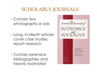 SCHOLARLY JOURNALS
• Contain few
photographs or ads
• Long, in-depth articles
cover case studies,
report research
• Contain extensive
bibliographies and
heavily footnoted
 