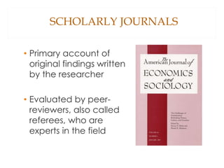 SCHOLARLY JOURNALS
• Primary account of
original findings written
by the researcher
• Evaluated by peer-
reviewers, also called
referees, who are
experts in the field
 