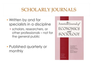SCHOLARLY JOURNALS
• Written by and for
specialists in a discipline
• scholars, researchers, or
other professionals – not for
the general public
• Published quarterly or
monthly
 