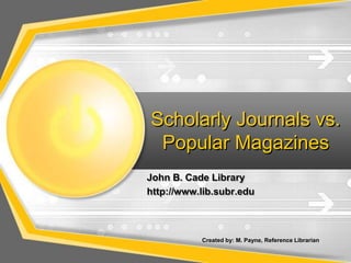 Scholarly Journals vs. Popular Magazines John B. Cade Library   http://www.lib.subr.edu Created by: M. Payne, Reference Librarian   