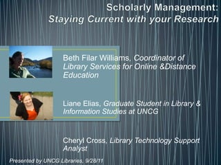 Scholarly Management:Staying Current with your Research  Beth Filar Williams, Coordinator of Library Services for Online &Distance Education Liane Elias, Graduate Student in Library & Information Studies at UNCG Cheryl Cross, Library Technology Support Analyst Presented by UNCG Libraries, 9/28/11 