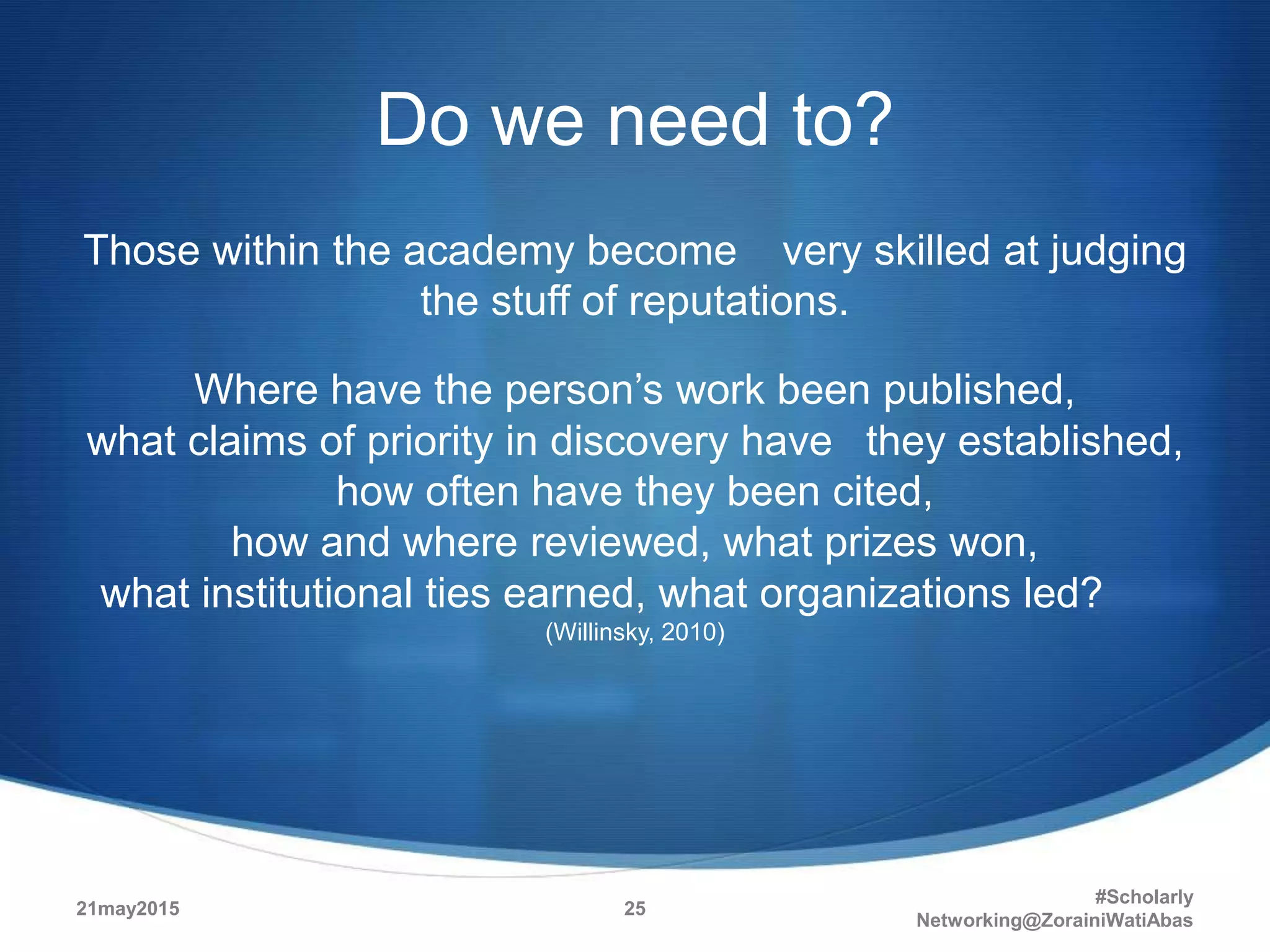 Do we need to?
Those within the academy become very skilled at judging
the stuff of reputations.
Where have the person’s work been published,
what claims of priority in discovery have they established,
how often have they been cited,
how and where reviewed, what prizes won,
what institutional ties earned, what organizations led?
(Willinsky, 2010)
21may2015
#Scholarly
Networking@ZorainiWatiAbas
25
 