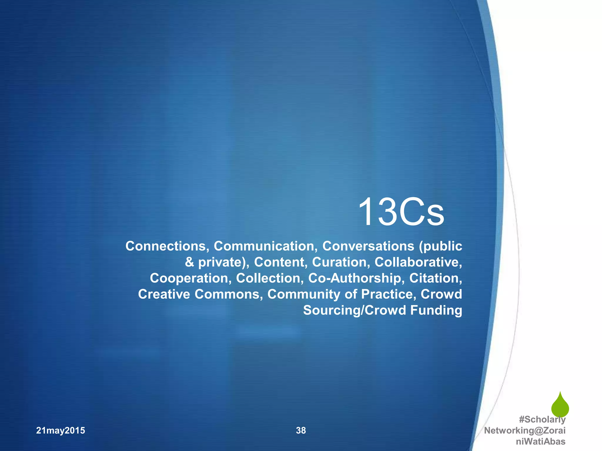 
13Cs
Connections, Communication, Conversations (public
& private), Content, Curation, Collaborative,
Cooperation, Collection, Co-Authorship, Citation,
Creative Commons, Community of Practice, Crowd
Sourcing/Crowd Funding
21may2015
#Scholarly
Networking@Zorai
niWatiAbas
38
 