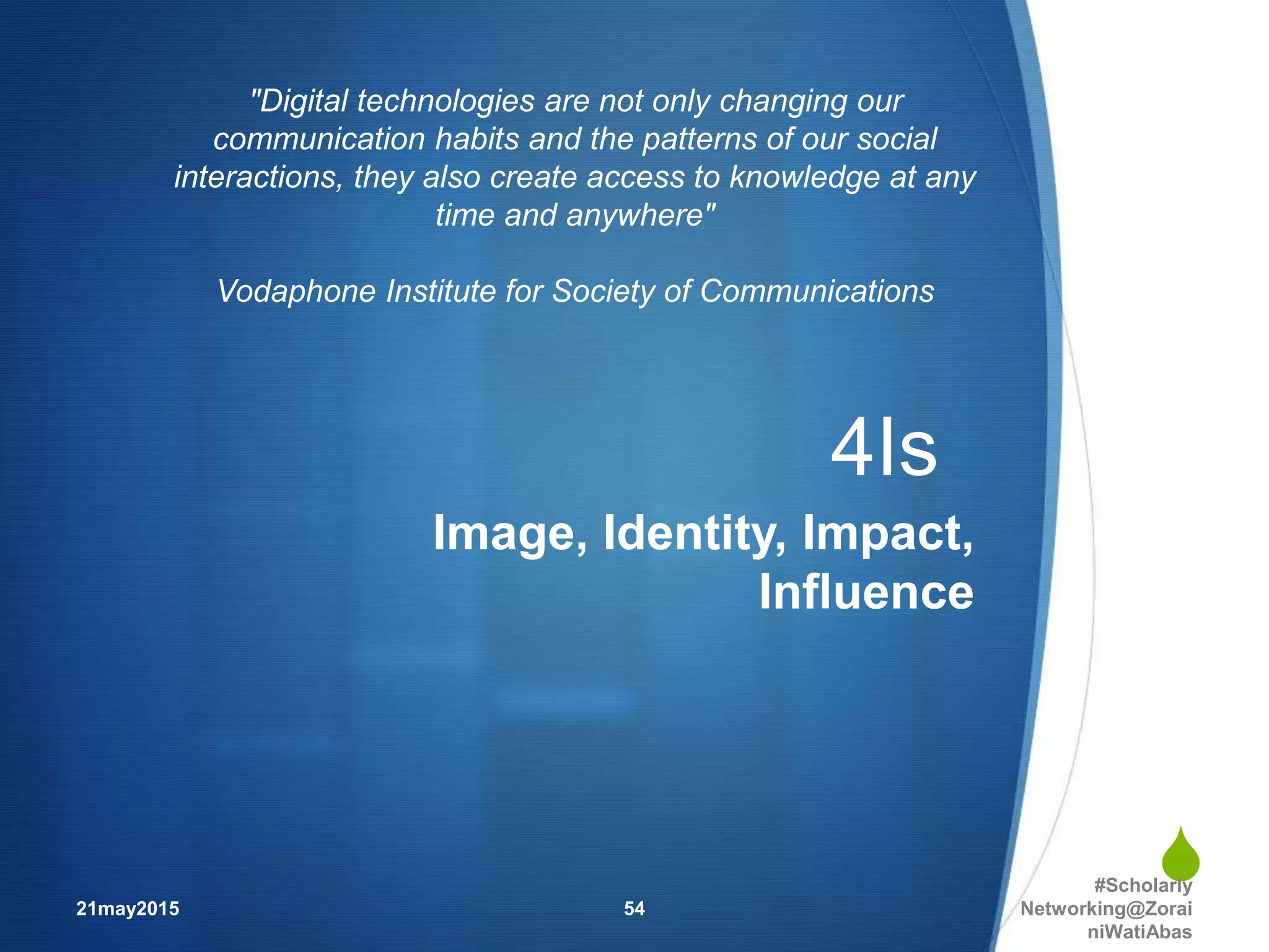 
4Is
Image, Identity, Impact,
Influence
21may2015
#Scholarly
Networking@Zorai
niWatiAbas
54
"Digital technologies are not only changing our
communication habits and the patterns of our social
interactions, they also create access to knowledge at any
time and anywhere"
Vodaphone Institute for Society of Communications
 