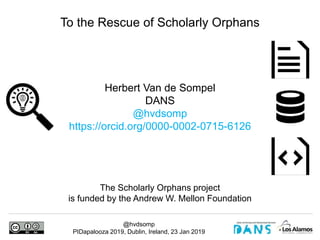 @hvdsomp
PIDapalooza 2019, Dublin, Ireland, 23 Jan 2019
Herbert Van de Sompel
DANS
@hvdsomp
https://orcid.org/0000-0002-0715-6126
To the Rescue of Scholarly Orphans
The Scholarly Orphans project
is funded by the Andrew W. Mellon Foundation
 