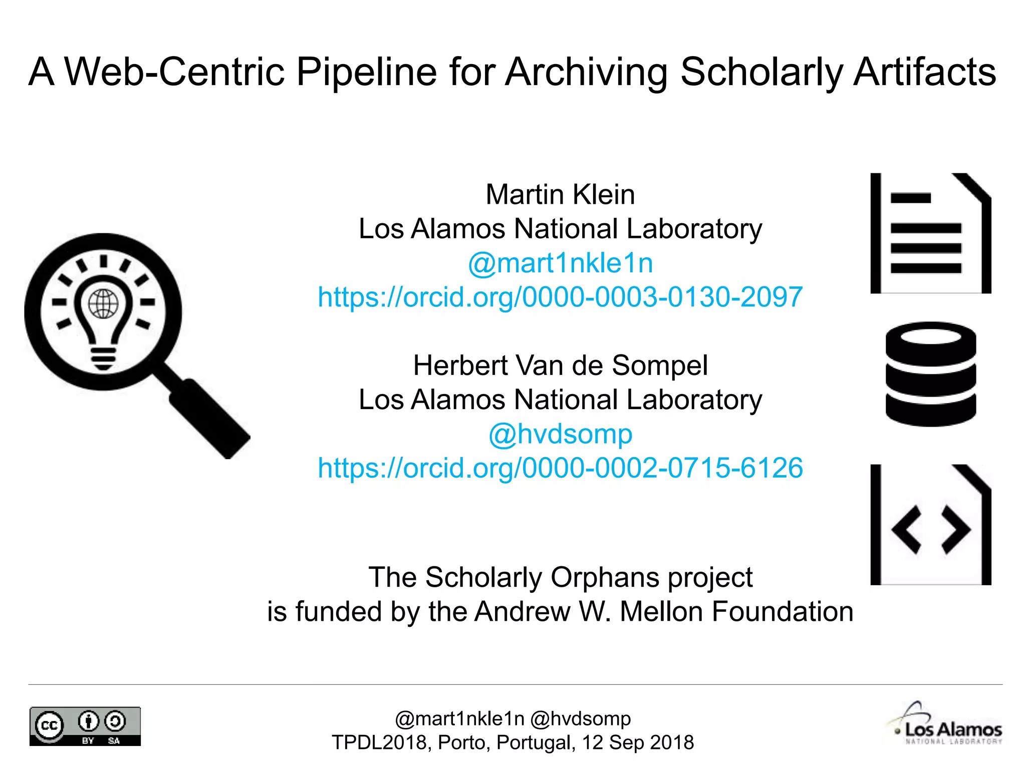 @mart1nkle1n @hvdsomp
TPDL2018, Porto, Portugal, 12 Sep 2018
Martin Klein
Los Alamos National Laboratory
@mart1nkle1n
https://orcid.org/0000-0003-0130-2097
Herbert Van de Sompel
Los Alamos National Laboratory
@hvdsomp
https://orcid.org/0000-0002-0715-6126
A Web-Centric Pipeline for Archiving Scholarly Artifacts
The Scholarly Orphans project
is funded by the Andrew W. Mellon Foundation
 