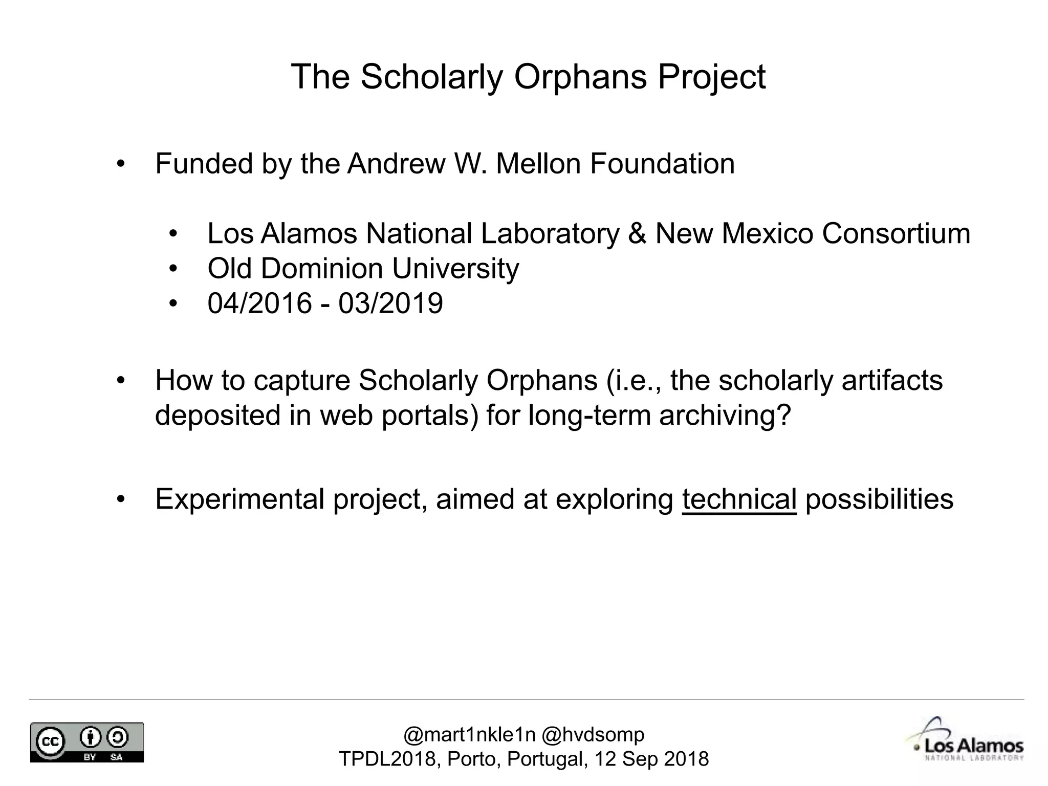 @mart1nkle1n @hvdsomp
TPDL2018, Porto, Portugal, 12 Sep 2018
The Scholarly Orphans Project
• Funded by the Andrew W. Mellon Foundation
• Los Alamos National Laboratory & New Mexico Consortium
• Old Dominion University
• 04/2016 - 03/2019
• How to capture Scholarly Orphans (i.e., the scholarly artifacts
deposited in web portals) for long-term archiving?
• Experimental project, aimed at exploring technical possibilities
 