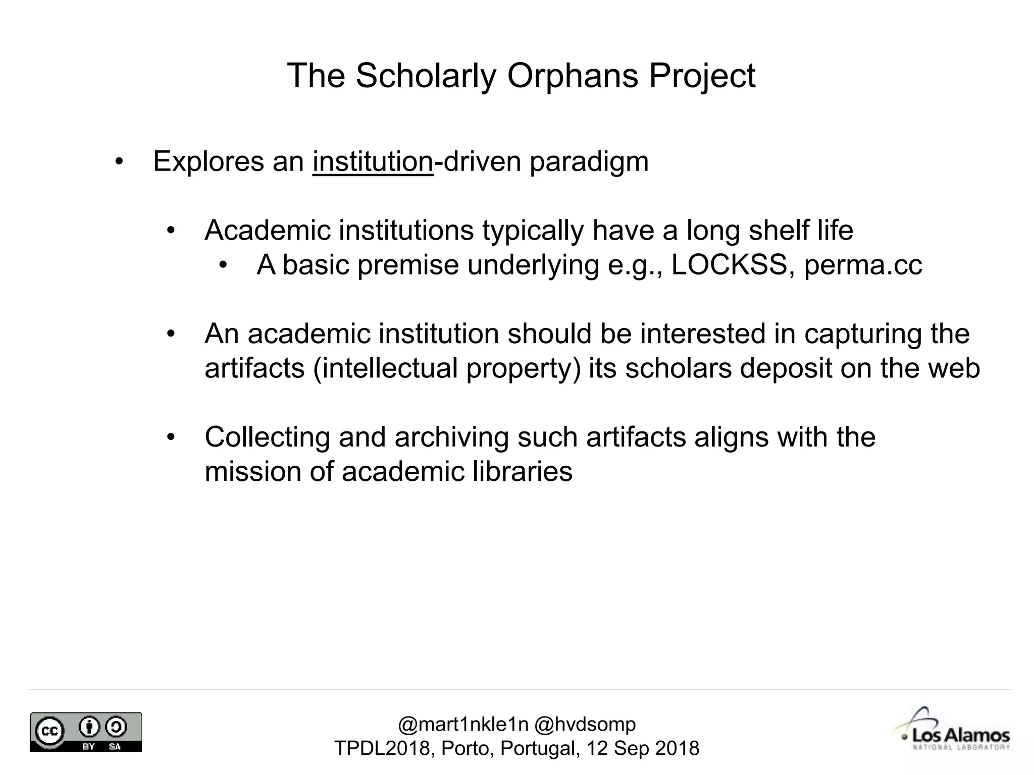 @mart1nkle1n @hvdsomp
TPDL2018, Porto, Portugal, 12 Sep 2018
The Scholarly Orphans Project
• Explores an institution-driven paradigm
• Academic institutions typically have a long shelf life
• A basic premise underlying e.g., LOCKSS, perma.cc
• An academic institution should be interested in capturing the
artifacts (intellectual property) its scholars deposit on the web
• Collecting and archiving such artifacts aligns with the
mission of academic libraries
 