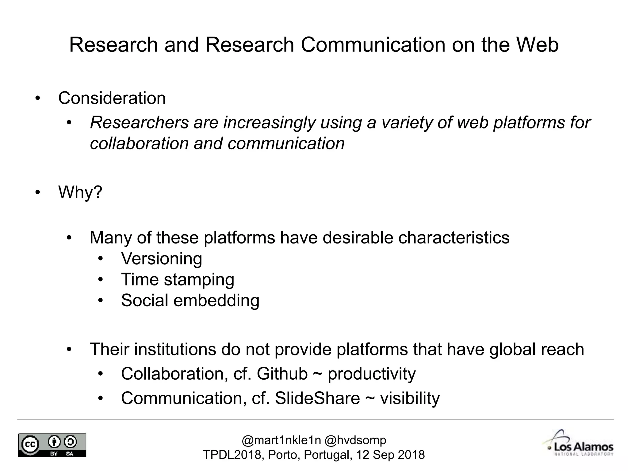 @mart1nkle1n @hvdsomp
TPDL2018, Porto, Portugal, 12 Sep 2018
• Consideration
• Researchers are increasingly using a variety of web platforms for
collaboration and communication
• Why?
• Many of these platforms have desirable characteristics
• Versioning
• Time stamping
• Social embedding
• Their institutions do not provide platforms that have global reach
• Collaboration, cf. Github ~ productivity
• Communication, cf. SlideShare ~ visibility
Research and Research Communication on the Web
 