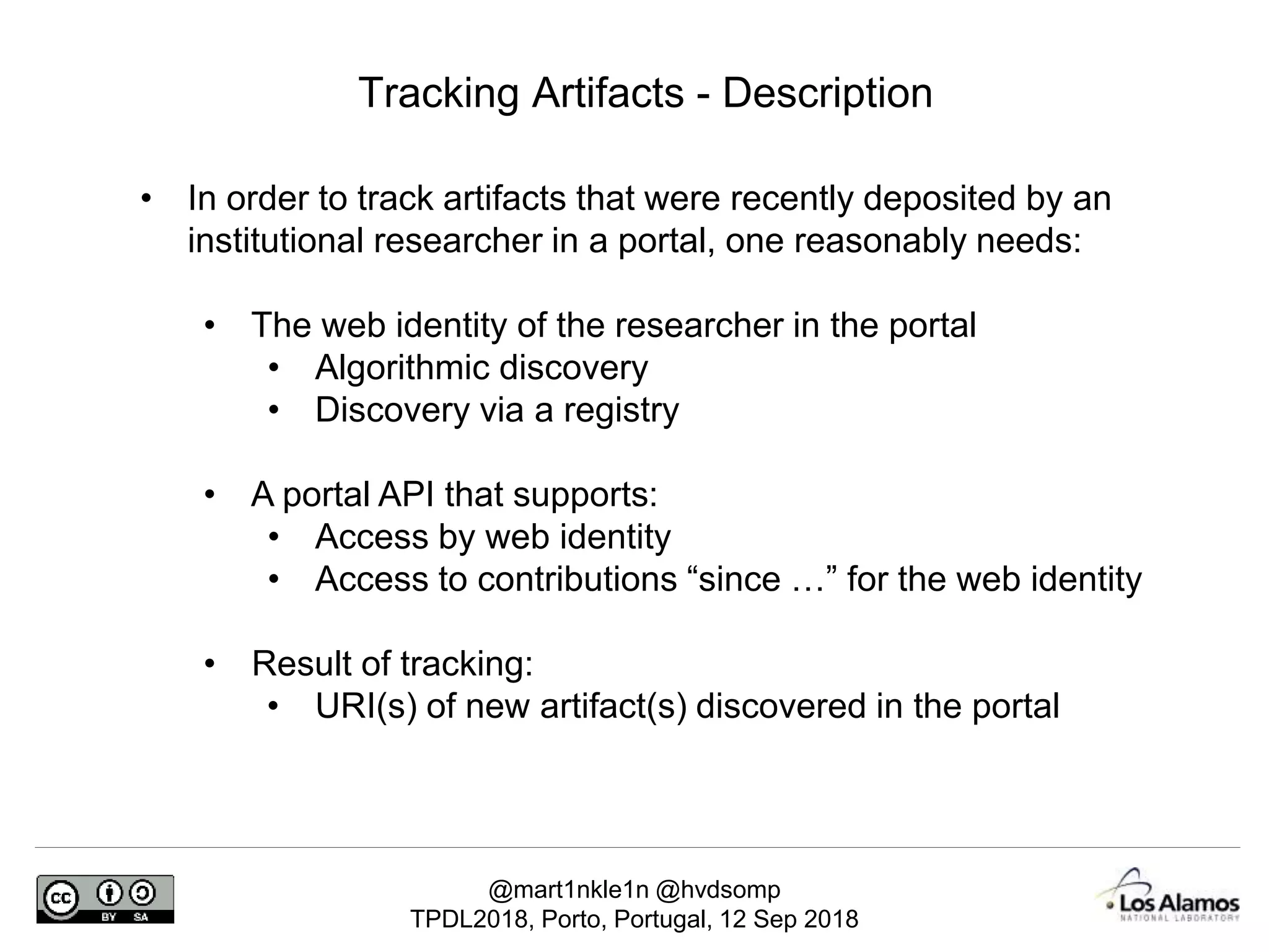 @mart1nkle1n @hvdsomp
TPDL2018, Porto, Portugal, 12 Sep 2018
Tracking Artifacts - Description
• In order to track artifacts that were recently deposited by an
institutional researcher in a portal, one reasonably needs:
• The web identity of the researcher in the portal
• Algorithmic discovery
• Discovery via a registry
• A portal API that supports:
• Access by web identity
• Access to contributions “since …” for the web identity
• Result of tracking:
• URI(s) of new artifact(s) discovered in the portal
 