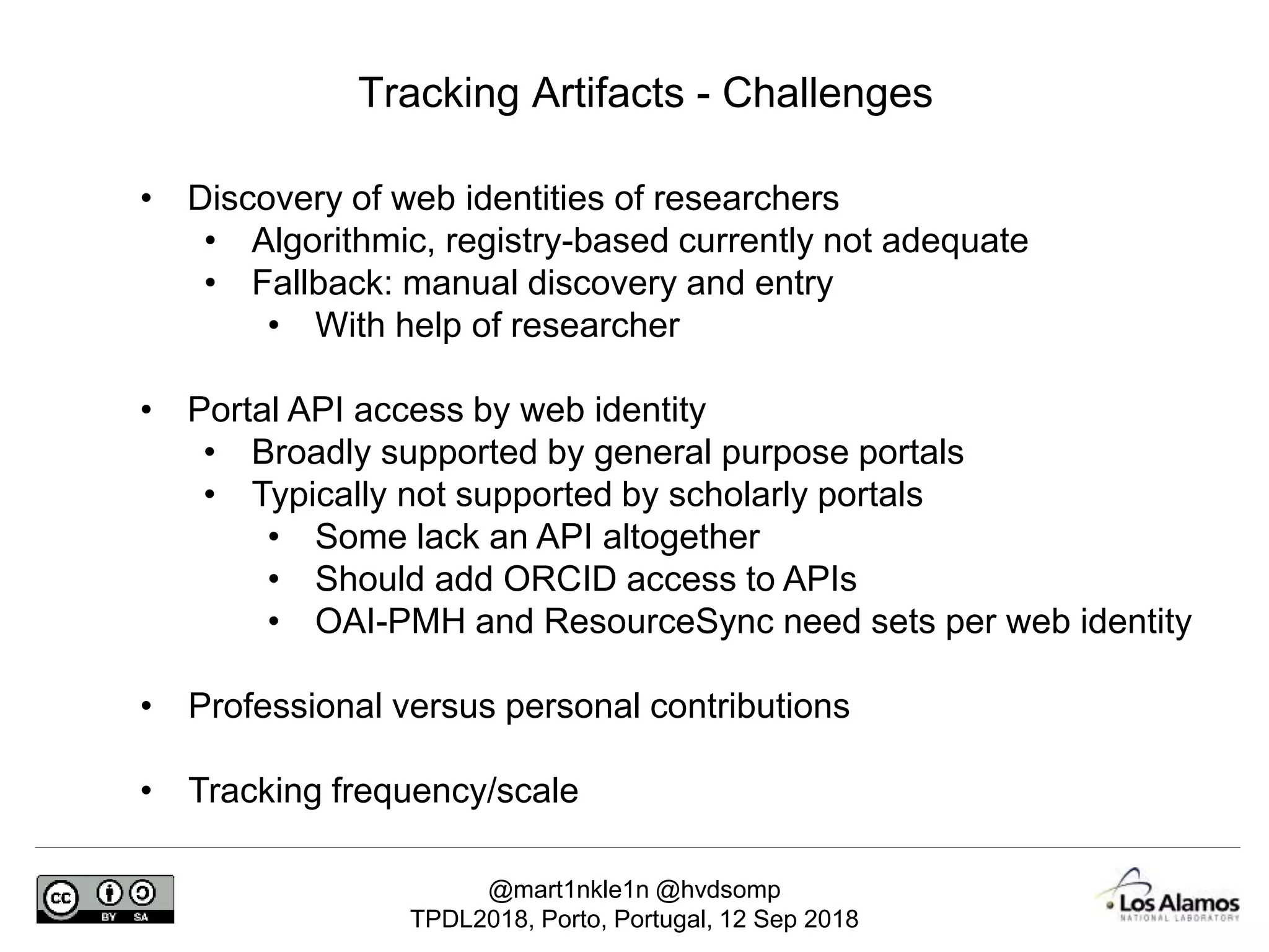 @mart1nkle1n @hvdsomp
TPDL2018, Porto, Portugal, 12 Sep 2018
Tracking Artifacts - Challenges
• Discovery of web identities of researchers
• Algorithmic, registry-based currently not adequate
• Fallback: manual discovery and entry
• With help of researcher
• Portal API access by web identity
• Broadly supported by general purpose portals
• Typically not supported by scholarly portals
• Some lack an API altogether
• Should add ORCID access to APIs
• OAI-PMH and ResourceSync need sets per web identity
• Professional versus personal contributions
• Tracking frequency/scale
 
