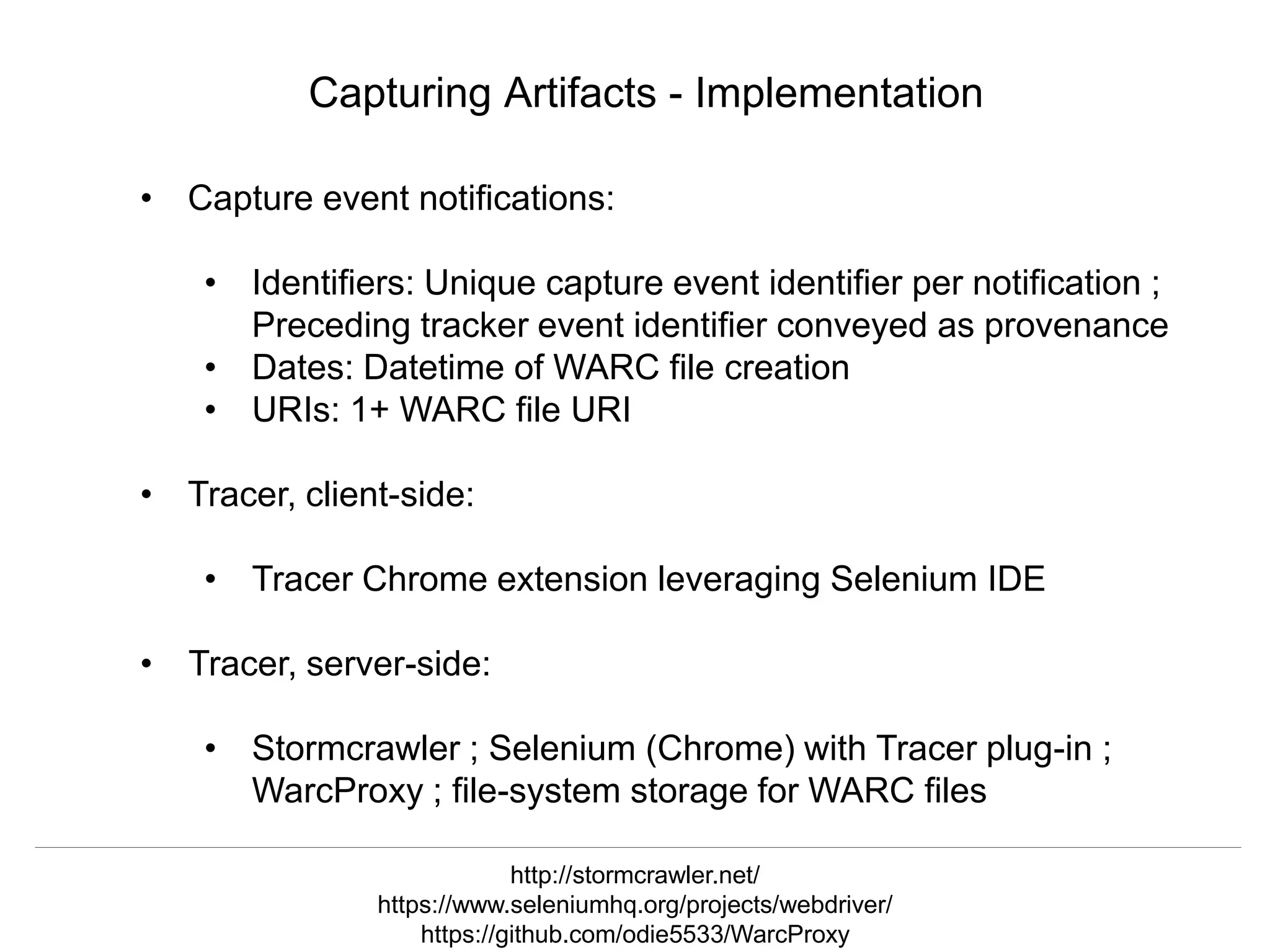 @mart1nkle1n @hvdsomp
TPDL2018, Porto, Portugal, 12 Sep 2018
Capturing Artifacts - Implementation
• Capture event notifications:
• Identifiers: Unique capture event identifier per notification ;
Preceding tracker event identifier conveyed as provenance
• Dates: Datetime of WARC file creation
• URIs: 1+ WARC file URI
• Tracer, client-side:
• Tracer Chrome extension leveraging Selenium IDE
• Tracer, server-side:
• Stormcrawler ; Selenium (Chrome) with Tracer plug-in ;
WarcProxy ; file-system storage for WARC files
http://stormcrawler.net/
https://www.seleniumhq.org/projects/webdriver/
https://github.com/odie5533/WarcProxy
 