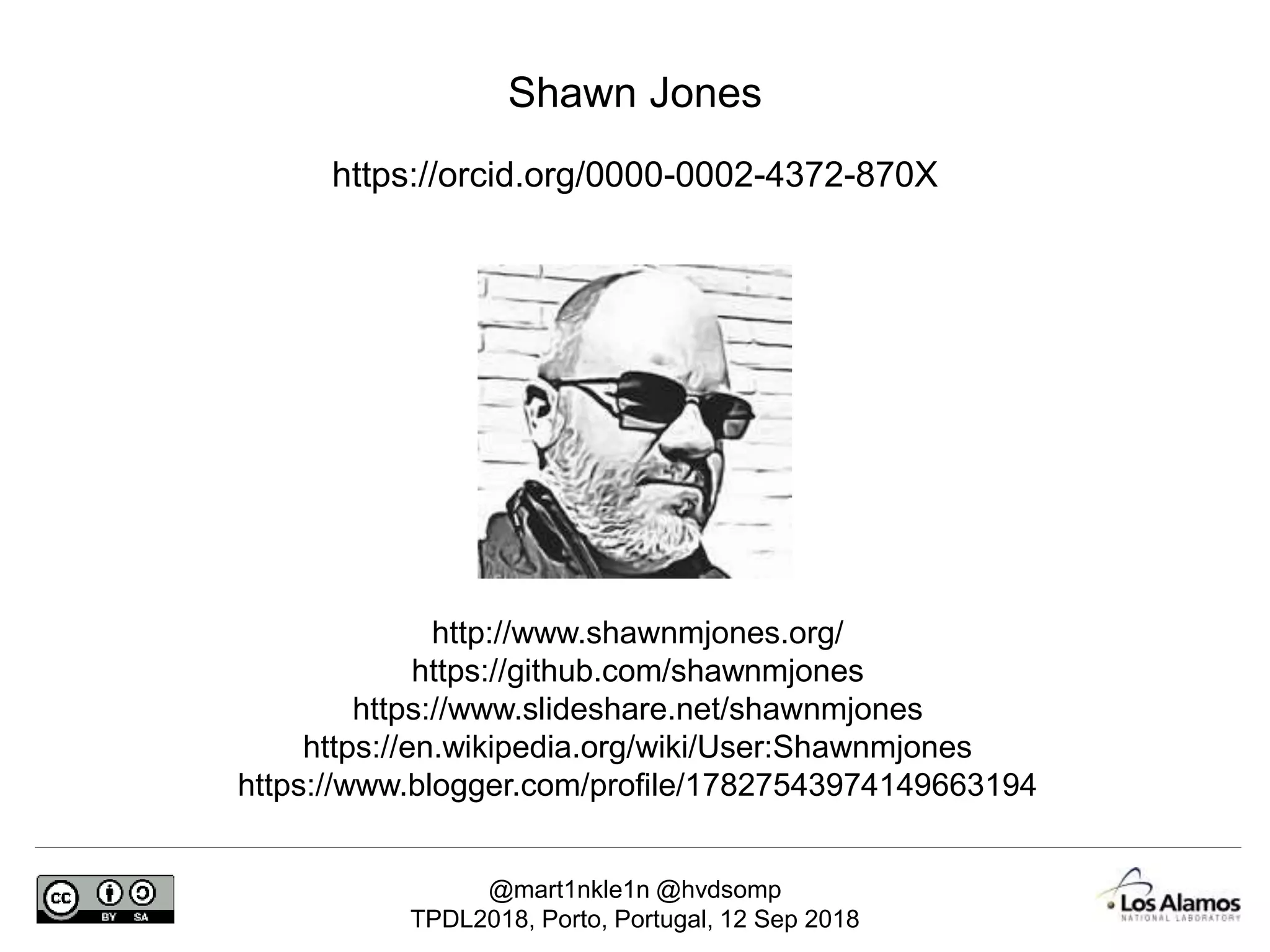 @mart1nkle1n @hvdsomp
TPDL2018, Porto, Portugal, 12 Sep 2018
Shawn Jones
https://orcid.org/0000-0002-4372-870X
http://www.shawnmjones.org/
https://github.com/shawnmjones
https://www.slideshare.net/shawnmjones
https://en.wikipedia.org/wiki/User:Shawnmjones
https://www.blogger.com/profile/17827543974149663194
 