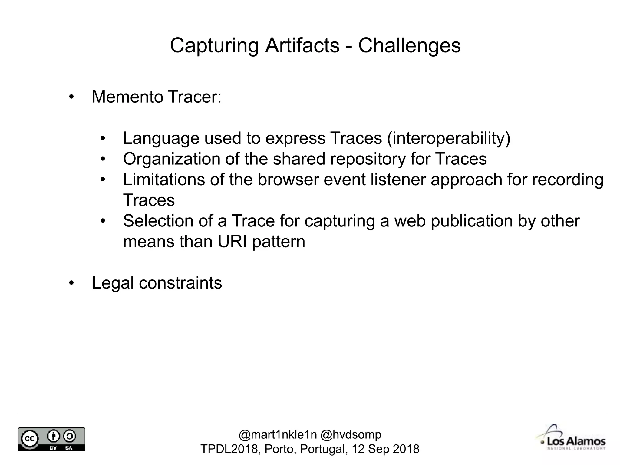 @mart1nkle1n @hvdsomp
TPDL2018, Porto, Portugal, 12 Sep 2018
Capturing Artifacts - Challenges
• Memento Tracer:
• Language used to express Traces (interoperability)
• Organization of the shared repository for Traces
• Limitations of the browser event listener approach for recording
Traces
• Selection of a Trace for capturing a web publication by other
means than URI pattern
• Legal constraints
 