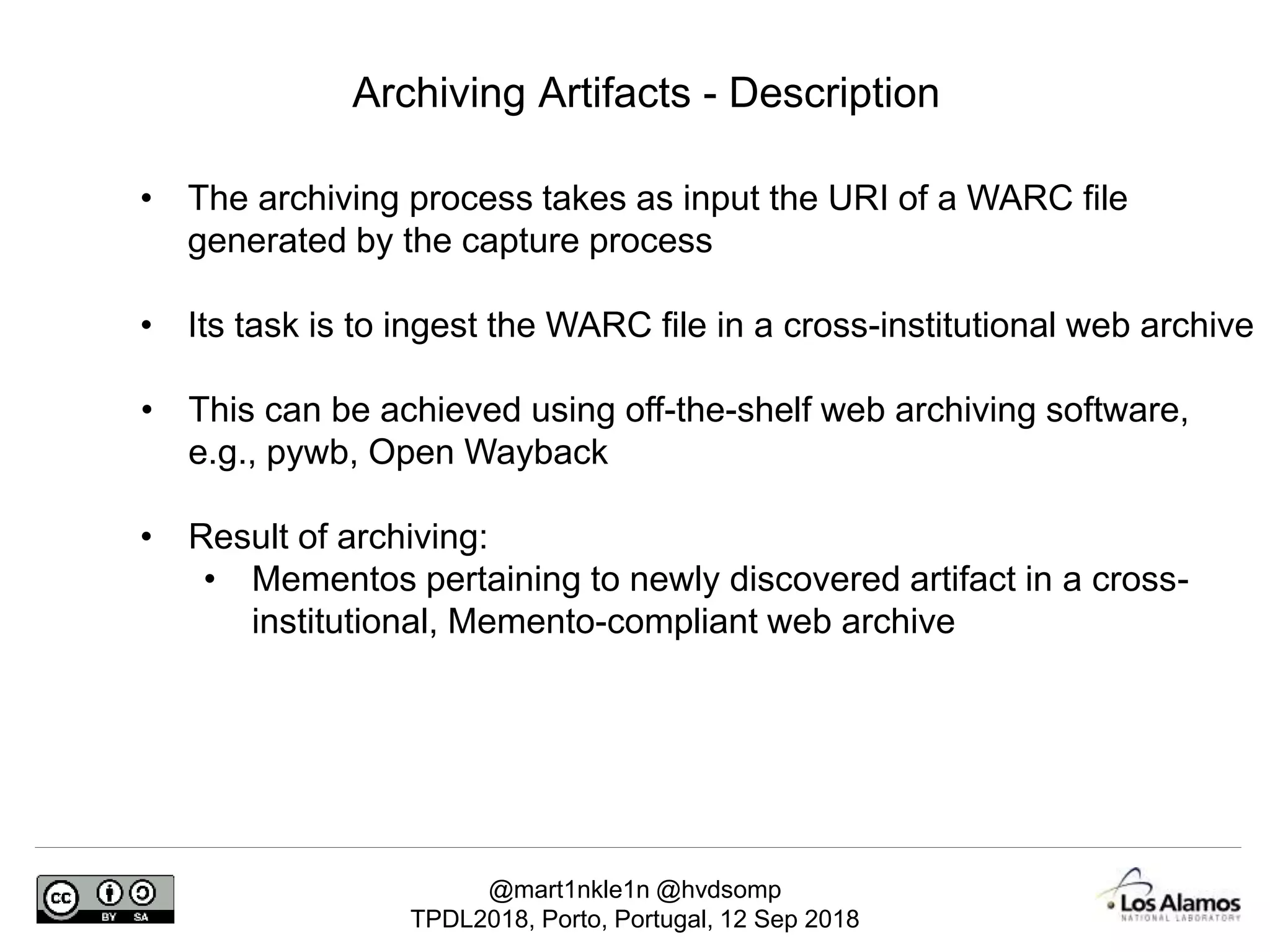@mart1nkle1n @hvdsomp
TPDL2018, Porto, Portugal, 12 Sep 2018
Archiving Artifacts - Description
• The archiving process takes as input the URI of a WARC file
generated by the capture process
• Its task is to ingest the WARC file in a cross-institutional web archive
• This can be achieved using off-the-shelf web archiving software,
e.g., pywb, Open Wayback
• Result of archiving:
• Mementos pertaining to newly discovered artifact in a cross-
institutional, Memento-compliant web archive
 