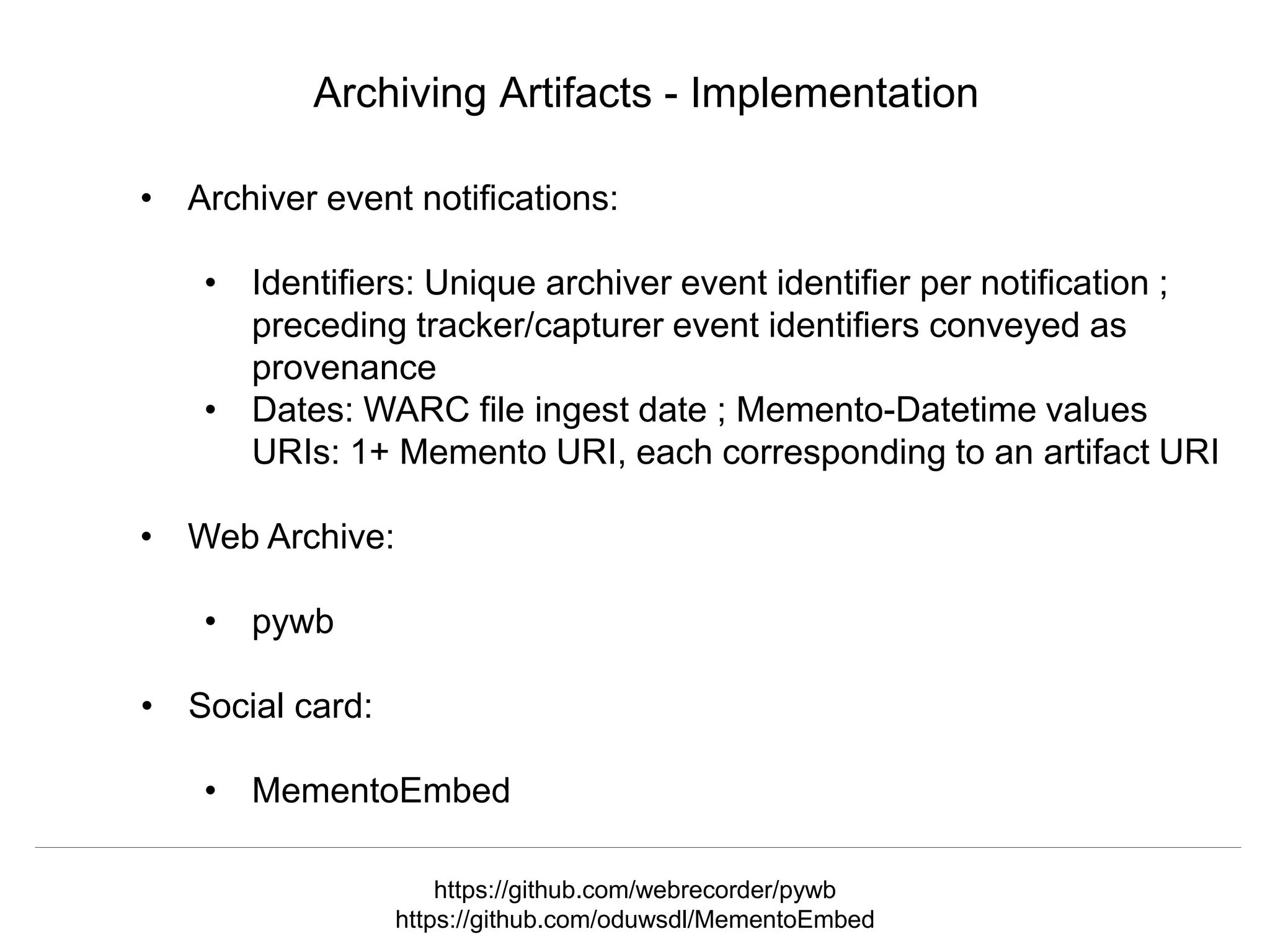 @mart1nkle1n @hvdsomp
TPDL2018, Porto, Portugal, 12 Sep 2018
Archiving Artifacts - Implementation
• Archiver event notifications:
• Identifiers: Unique archiver event identifier per notification ;
preceding tracker/capturer event identifiers conveyed as
provenance
• Dates: WARC file ingest date ; Memento-Datetime values
URIs: 1+ Memento URI, each corresponding to an artifact URI
• Web Archive:
• pywb
• Social card:
• MementoEmbed
https://github.com/webrecorder/pywb
https://github.com/oduwsdl/MementoEmbed
 