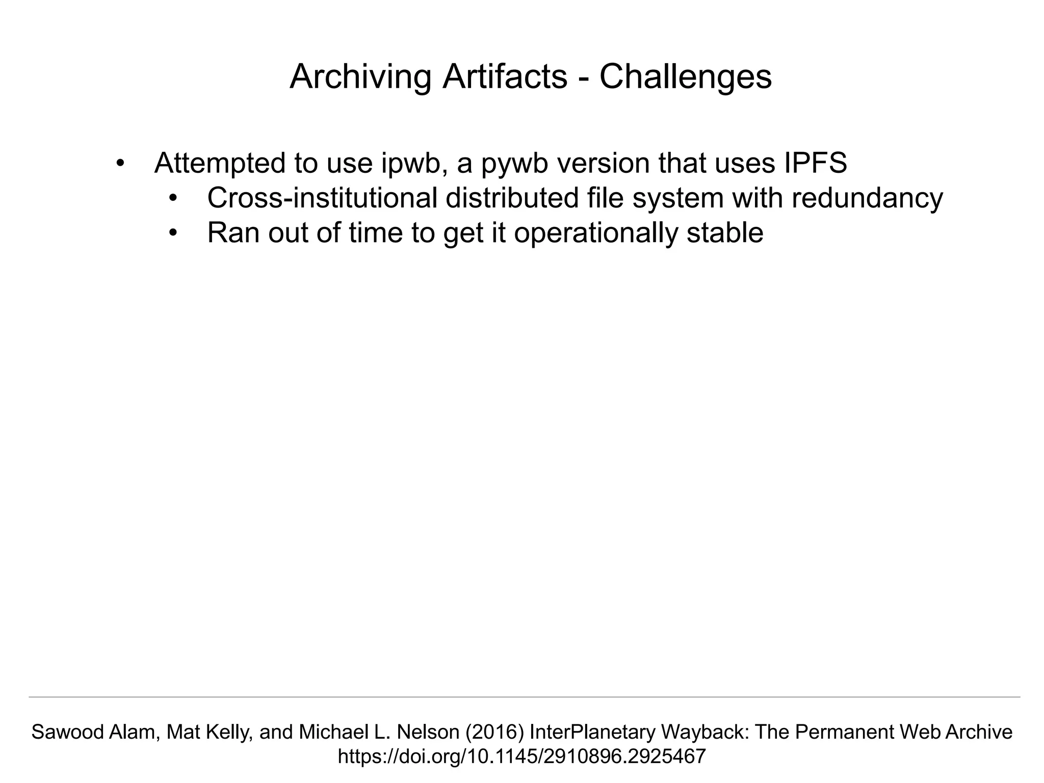 @mart1nkle1n @hvdsomp
TPDL2018, Porto, Portugal, 12 Sep 2018
Archiving Artifacts - Challenges
• Attempted to use ipwb, a pywb version that uses IPFS
• Cross-institutional distributed file system with redundancy
• Ran out of time to get it operationally stable
Sawood Alam, Mat Kelly, and Michael L. Nelson (2016) InterPlanetary Wayback: The Permanent Web Archive
https://doi.org/10.1145/2910896.2925467
 