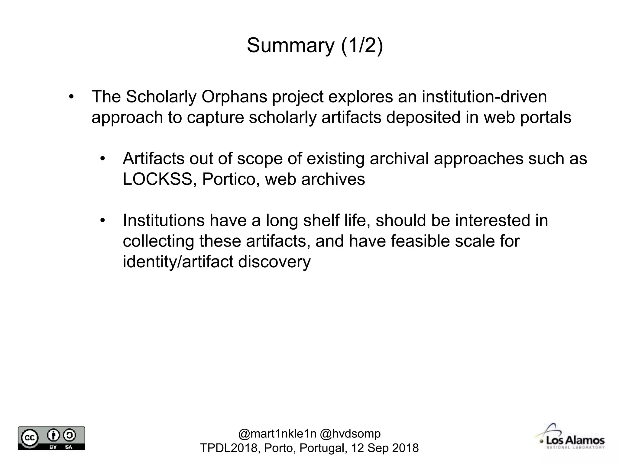 @mart1nkle1n @hvdsomp
TPDL2018, Porto, Portugal, 12 Sep 2018
Summary (1/2)
• The Scholarly Orphans project explores an institution-driven
approach to capture scholarly artifacts deposited in web portals
• Artifacts out of scope of existing archival approaches such as
LOCKSS, Portico, web archives
• Institutions have a long shelf life, should be interested in
collecting these artifacts, and have feasible scale for
identity/artifact discovery
 