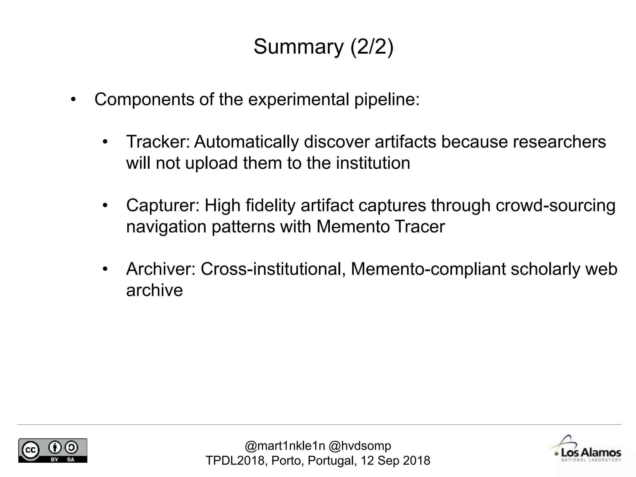 @mart1nkle1n @hvdsomp
TPDL2018, Porto, Portugal, 12 Sep 2018
Summary (2/2)
• Components of the experimental pipeline:
• Tracker: Automatically discover artifacts because researchers
will not upload them to the institution
• Capturer: High fidelity artifact captures through crowd-sourcing
navigation patterns with Memento Tracer
• Archiver: Cross-institutional, Memento-compliant scholarly web
archive
 