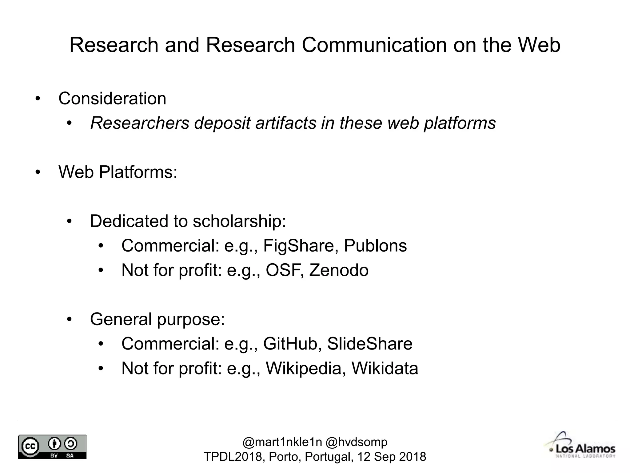 @mart1nkle1n @hvdsomp
TPDL2018, Porto, Portugal, 12 Sep 2018
• Consideration
• Researchers deposit artifacts in these web platforms
• Web Platforms:
• Dedicated to scholarship:
• Commercial: e.g., FigShare, Publons
• Not for profit: e.g., OSF, Zenodo
• General purpose:
• Commercial: e.g., GitHub, SlideShare
• Not for profit: e.g., Wikipedia, Wikidata
Research and Research Communication on the Web
 