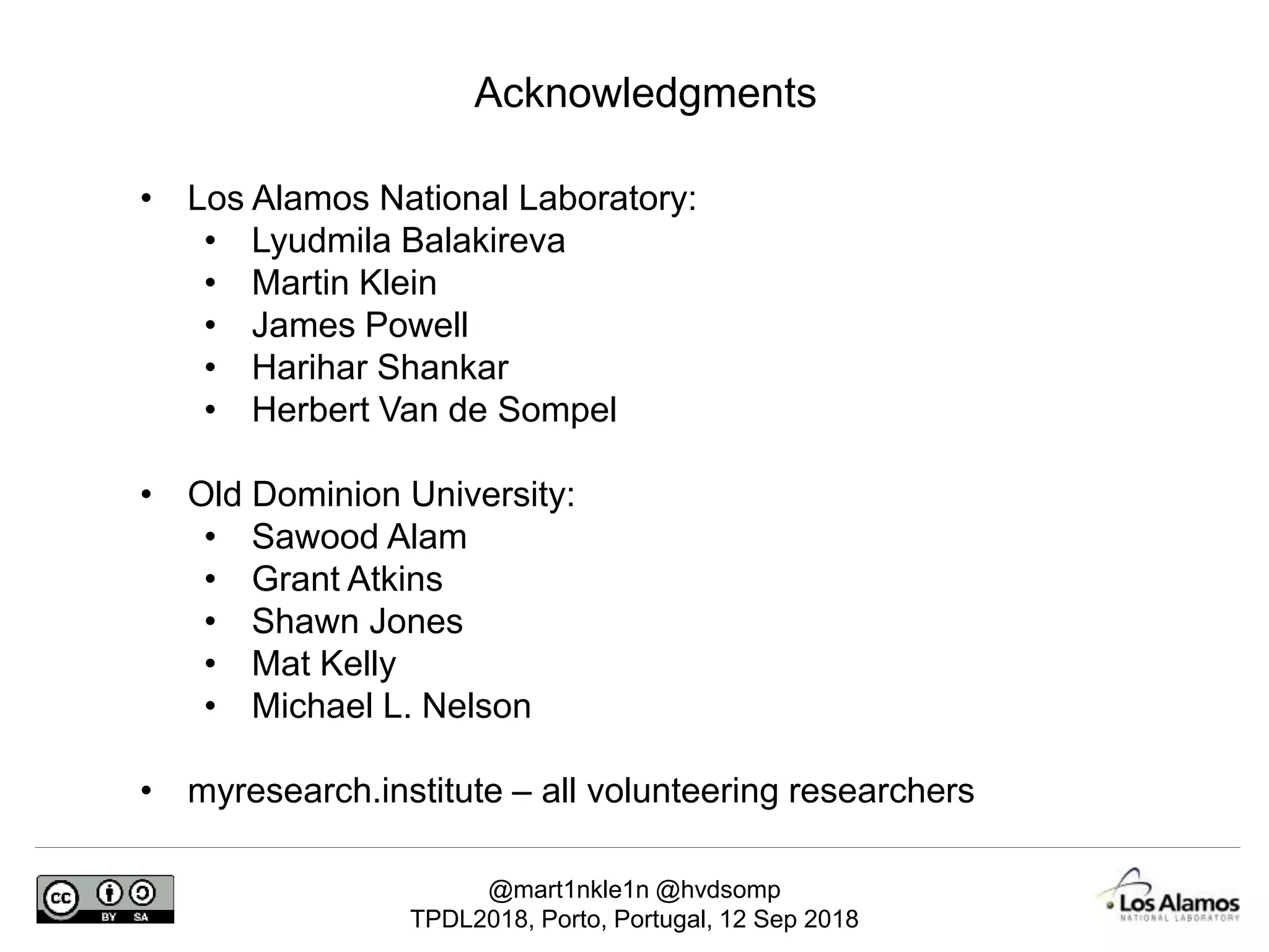 @mart1nkle1n @hvdsomp
TPDL2018, Porto, Portugal, 12 Sep 2018
Acknowledgments
• Los Alamos National Laboratory:
• Lyudmila Balakireva
• Martin Klein
• James Powell
• Harihar Shankar
• Herbert Van de Sompel
• Old Dominion University:
• Sawood Alam
• Grant Atkins
• Shawn Jones
• Mat Kelly
• Michael L. Nelson
• myresearch.institute – all volunteering researchers
 