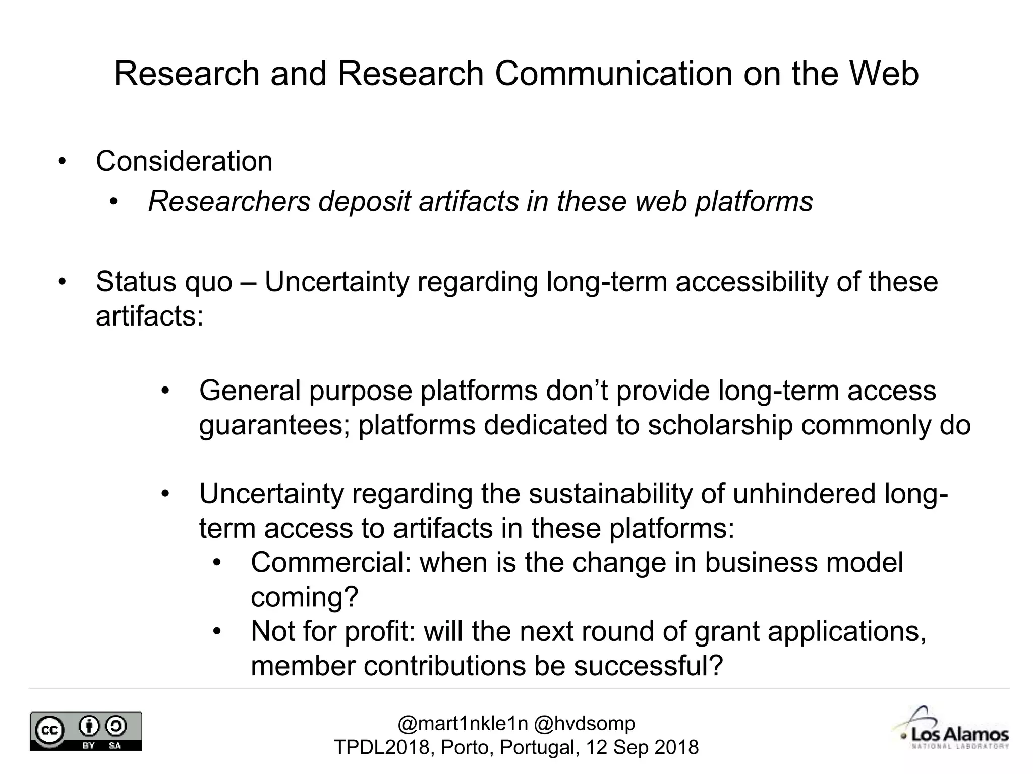 @mart1nkle1n @hvdsomp
TPDL2018, Porto, Portugal, 12 Sep 2018
• Consideration
• Researchers deposit artifacts in these web platforms
• Status quo – Uncertainty regarding long-term accessibility of these
artifacts:
• General purpose platforms don’t provide long-term access
guarantees; platforms dedicated to scholarship commonly do
• Uncertainty regarding the sustainability of unhindered long-
term access to artifacts in these platforms:
• Commercial: when is the change in business model
coming?
• Not for profit: will the next round of grant applications,
member contributions be successful?
Research and Research Communication on the Web
 