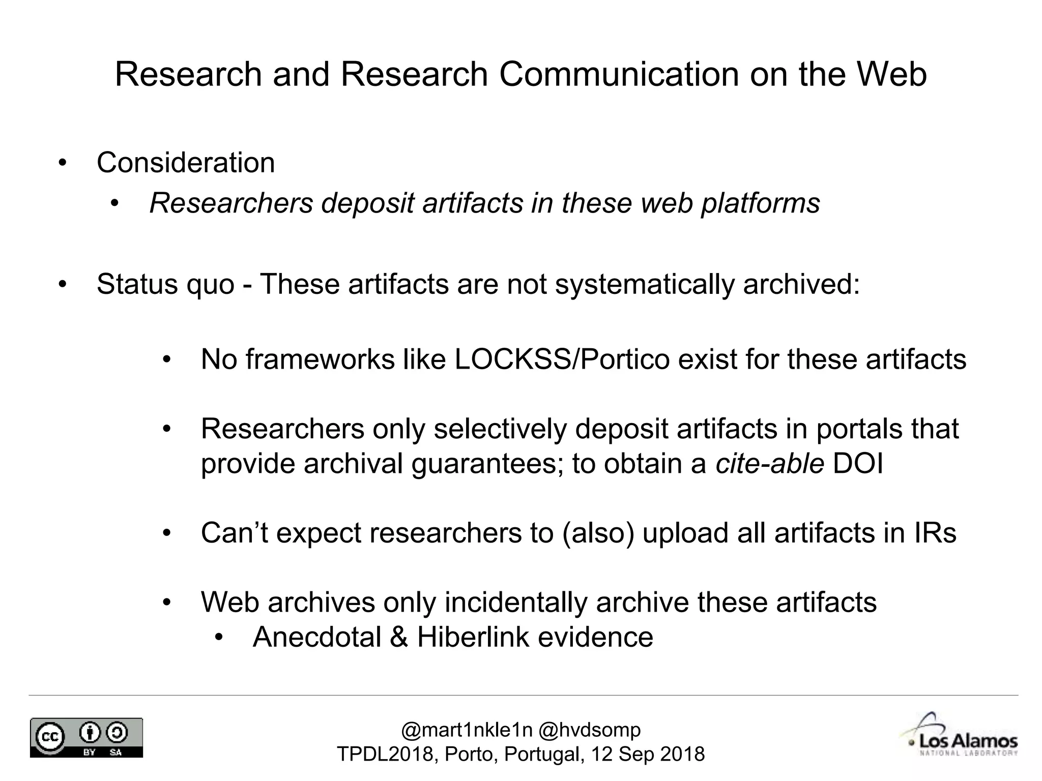 @mart1nkle1n @hvdsomp
TPDL2018, Porto, Portugal, 12 Sep 2018
• Consideration
• Researchers deposit artifacts in these web platforms
• Status quo - These artifacts are not systematically archived:
• No frameworks like LOCKSS/Portico exist for these artifacts
• Researchers only selectively deposit artifacts in portals that
provide archival guarantees; to obtain a cite-able DOI
• Can’t expect researchers to (also) upload all artifacts in IRs
• Web archives only incidentally archive these artifacts
• Anecdotal & Hiberlink evidence
Research and Research Communication on the Web
 