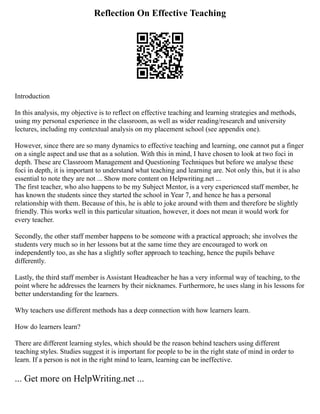 Reflection On Effective Teaching
Introduction
In this analysis, my objective is to reflect on effective teaching and learning strategies and methods,
using my personal experience in the classroom, as well as wider reading/research and university
lectures, including my contextual analysis on my placement school (see appendix one).
However, since there are so many dynamics to effective teaching and learning, one cannot put a finger
on a single aspect and use that as a solution. With this in mind, I have chosen to look at two foci in
depth. These are Classroom Management and Questioning Techniques but before we analyse these
foci in depth, it is important to understand what teaching and learning are. Not only this, but it is also
essential to note they are not ... Show more content on Helpwriting.net ...
The first teacher, who also happens to be my Subject Mentor, is a very experienced staff member, he
has known the students since they started the school in Year 7, and hence he has a personal
relationship with them. Because of this, he is able to joke around with them and therefore be slightly
friendly. This works well in this particular situation, however, it does not mean it would work for
every teacher.
Secondly, the other staff member happens to be someone with a practical approach; she involves the
students very much so in her lessons but at the same time they are encouraged to work on
independently too, as she has a slightly softer approach to teaching, hence the pupils behave
differently.
Lastly, the third staff member is Assistant Headteacher he has a very informal way of teaching, to the
point where he addresses the learners by their nicknames. Furthermore, he uses slang in his lessons for
better understanding for the learners.
Why teachers use different methods has a deep connection with how learners learn.
How do learners learn?
There are different learning styles, which should be the reason behind teachers using different
teaching styles. Studies suggest it is important for people to be in the right state of mind in order to
learn. If a person is not in the right mind to learn, learning can be ineffective.
... Get more on HelpWriting.net ...
 
