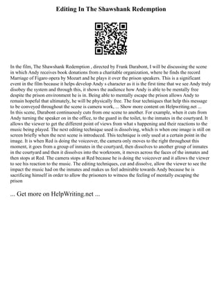 Editing In The Shawshank Redemption
In the film, The Shawshank Redemption , directed by Frank Darabont, I will be discussing the scene
in which Andy receives book donations from a charitable organization, where he finds the record
Marriage of Figaro opera by Mozart and he plays it over the prison speakers. This is a significant
event in the film because it helps develop Andy s character as it is the first time that we see Andy truly
disobey the system and through this, it shows the audience how Andy is able to be mentally free
despite the prison environment he is in. Being able to mentally escape the prison allows Andy to
remain hopeful that ultimately, he will be physically free. The four techniques that help this message
to be conveyed throughout the scene is camera work, ... Show more content on Helpwriting.net ...
In this scene, Darabont continuously cuts from one scene to another. For example, when it cuts from
Andy turning the speaker on in the office, to the guard in the toilet, to the inmates in the courtyard. It
allows the viewer to get the different point of views from what s happening and their reactions to the
music being played. The next editing technique used is dissolving, which is when one image is still on
screen briefly when the next scene is introduced. This technique is only used at a certain point in the
image. It is when Red is doing the voiceover, the camera only moves to the right throughout this
moment, it goes from a group of inmates in the courtyard, then dissolves to another group of inmates
in the courtyard and then it dissolves into the workroom, it moves across the faces of the inmates and
then stops at Red. The camera stops at Red because he is doing the voiceover and it allows the viewer
to see his reaction to the music. The editing techniques, cut and dissolve, allow the viewer to see the
impact the music had on the inmates and makes us feel admirable towards Andy because he is
sacrificing himself in order to allow the prisoners to witness the feeling of mentally escaping the
prison
... Get more on HelpWriting.net ...
 