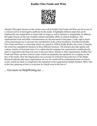 Kudler Fine Foods and Wine
Abstract This paper focuses on the various ways which Kudler Fine Foods and Wine can do in case of
a critical event to avoid negative publicity by the media. It highlights different steps that can be
employed by any organization to ensure that its image as well as interests is safeguarded. In addition,
this paper focuses on the role of public relation and public affairs in critical incidences. The
organizational truth and public communication are also discussed in this paper. Lastly right to know
versus personal privacy is also put into consideration in the critical incidences. Introduction Kudler
Fine Foods and Wine is a food shop which was started in 1998 by Kathy Kudler, the owner. Currently,
the owner has expanded his business to three different locations. The business provides quality and
various varieties of food and wines. It is evident that the company has experienced a notable growth,
and it is expected to develop even more in the near future. Similar to other organizations, Kudler Fine
Foods and Wines can have critical events, which can jeopardize the reputation of a company on the
face of the media. How the Organization can overcome its Critical Event in the Face of the Media
Research indicates that many organizations all over the world will be confronted because of critical
events, which are likely to compromise the reputation of the organization (Nudell Antokol, 2001). Due
to this fact, planning on how to overcome its critical event in the face of
... Get more on HelpWriting.net ...
 