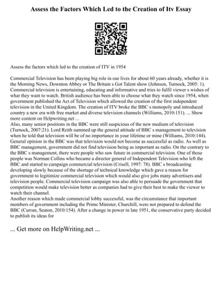 Assess the Factors Which Led to the Creation of Itv Essay
Assess the factors which led to the creation of ITV in 1954
Commercial Television has been playing big role in our lives for about 60 years already, whether it is
the Morning News, Downton Abbey or The Britain s Got Talent show (Johnson, Turnock, 2005: 1).
Commercial television is entertaining, educating and informative and tries to fulfil viewer s wishes of
what they want to watch. British audience has been able to choose what they watch since 1954, when
government published the Act of Television which allowed the creation of the first independent
television in the United Kingdom. The creation of ITV broke the BBC s monopoly and introduced
country a new era with free market and diverse television channels (Williams, 2010:151). ... Show
more content on Helpwriting.net ...
Also, many senior positions in the BBC were still suspicious of the new medium of television
(Turnock, 2007:21). Lord Reith summed up the general attitude of BBC s management to television
when he told that television will be of no importance in your lifetime or mine (Williams, 2010:144).
General opinion in the BBC was that television would not become as successful as radio. As well as
BBC management, government did not find television being as important as radio. On the contrary to
the BBC s management, there were people who saw future in commercial television. One of those
people was Norman Collins who became a director general of Independent Television who left the
BBC and started to campaign commercial television (Crisell, 1997: 78). BBC s broadcasting
developing slowly because of the shortage of technical knowledge which gave a reason for
government to legitimize commercial television which would also give jobs many advertisers and
television people. Commercial television campaign was also able to persuade the government that
competition would make television better as companies had to give their best to make the viewer to
watch their channel.
Another reason which made commercial lobby successful, was the circumstance that important
members of government including the Prime Minister, Churchill, were not prepared to defend the
BBC (Curran, Seaton, 2010:154). After a change in power in late 1951, the conservative party decided
to publish its ideas for
... Get more on HelpWriting.net ...
 