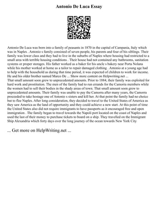 Antonio De Luca Essay
Antonio De Luca was born into a family of peasants in 1870 in the capital of Campania, Italy which
was in Naples . Antonio s family consisted of seven people, his parents and four of his siblings. Their
family was lower class and they had to live in the suburbs of Naples where housing had restricted to a
small area with terrible housing conditions . Their house had not contained any bathrooms, sanitation
systems or proper storages. His father worked as a baker for his uncle s bakery near Porta Nolana
while his mother worked at home as a tailor to repair damaged clothing . Antonio at a young age had
to help with the household as during that time period, it was expected of children to work for income.
He and his older brother named Marco De ... Show more content on Helpwriting.net ...
That small amount soon grew to unprecedented amounts. Prior to 1884, their family was exploited for
hard work and prostitution. The men of the family had to run errands for the Camorra members while
the women had to sell their bodies in the shady areas of town. That small amount soon grew to
unprecedented amounts. Their family was unable to pay the Camorra after many years, the Camorra
proceeded to take hostage one of Antonio s sisters and kill her. At that point the family had no choice
but to flee Naples. After long consideration, they decided to travel to the United States of America as
they saw America as the land of opportunity and they could achieve a new start. At this point of time
the United States also did not require immigrants to have passports as it encouraged free and open
immigration . The family began to travel towards the Napoli port located on the coast of Naples and
used the last of their money to purchase tickets to board on a ship. They travelled on the Immigrant
Ship Alexandria which forty days over the long journey of the ocean towards New York City
... Get more on HelpWriting.net ...
 