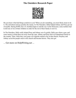 The Outsiders Research Paper
Do you know what bad things could do to you? When you do something, you most likely mean to do
it. The end almost always justifies the means. In The Outsiders, Dally helped Johnny and Pony get out
of trouble. During WWII, the U.S. bombed Japan to end the war. In the Holocaust, some mothers had
to kill one or two of their children in order for the rest of their family to survive.
In The Outsiders, Dally really helped Pony and Johnny out of a pickle. Dally gave them a gun, and
some money to help them run away from the cops. Johnny and Pony hid in an abandoned church in
the country. Then, while they were gone a lit cigarette started a fire in that church. Ponyboy and
Johnny saved the people stuck in the church and became heroes. They also got
... Get more on HelpWriting.net ...
 