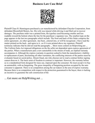 Business Law Case Brief
Plaintiff Claus H. Henningsen purchased a car manufactured by defendant Chrysler Corporation, from
defendant Bloomfield Motors, Inc. His wife was injured while driving it and filed suit to recover
damages. The purchase order was a printed form, the typeface used becoming smaller and less
readable toward the bottom where the line for the purchaser s signature was. The smallest type on the
page appears in the last two paragraphs which include: The front and back of this Order comprise the
entire agreement...no other agreement...has been...entered into, or will be recognized...I have read the
matter printed on the back...and agree to it...as if it were printed above my signature. Plaintiff
testimony indicates that he did not read the paragraphs ... Show more content on Helpwriting.net ...
The Uniform Sales Act imposed obligations on the the seller not dependent upon express agreement of
the parties. When a manufacturer puts a new automobile in the stream of trade, an implied warranty
accompanies it. Although the express warranty in question seeked to limit the manufacturer s liability
to replacement of parts, disclaiming all other warranties, the conflicting interests of the parties must be
evaluated, based on social policy. Absent fraud, one who chooses not to read a contract before signing
cannot disavow it. The basic tenet of freedom to contract is important. However, the warranty before
us is a standardized form designed for mass use, imposed upon the consumer. He must accept it to buy
an automobile, with no bargaining. The gross inequality of bargaining position occupied by the auto
consumer is apparent. There is no competition among the car makers in the area of express warranty.
Because there is no competition with respect to the protection guaranteed to the buyer, there is lacking
an incentive to guarantee the safe construction of the
... Get more on HelpWriting.net ...
 