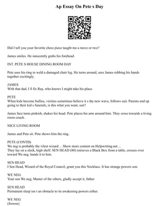 Ap Essay On Pete s Day
Did I tell you your favorite chess piece taught me a move or two?
James smiles. He innocently grabs his forehead.
INT. PETE S HOUSE DINING ROOM DAY
Pete uses his ring to weld a damaged chair leg. He turns around, sees James rubbing his hands
together excitingly.
JAMES
With that dad, I ll fix Ray, who knows I might take his place.
PETE
When kids become bullies, victims sometimes believe it s the new wave, follows suit. Parents end up
going to their kid s funerals, is this what you want, son?
James face turns pinkish, shakes his head. Pete places his arm around him. They cross towards a living
room couch.
NICE LIVING ROOM
James and Pete sit. Pete shows him the ring.
PETE (CONTD)
We neg is probably the vilest wizard ... Show more content on Helpwriting.net ...
They lay on a sleek, high shelf. SEN HEAD (80) retrieves a Black Box from a table, crosses over
toward We neg, hands it to him.
SEN HEAD
I Sen Head, Wizard of the Royal Council, grant you this Necklace. It has strange powers son.
WE NEG
Your son We neg, Master of the others, gladly accept it, father.
SEN HEAD
Permanent sleep isn t an obstacle to its awakening powers either.
WE NEG
(frowns)
 