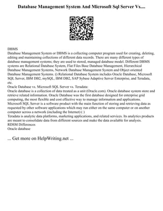 Database Management System And Microsoft Sql Server Vs....
DBMS
Database Management System or DBMS is a collecting computer program used for creating, deleting,
editing and maintaining collections of different data records. There are many different types of
database management systems; they are used to stored, managed database model. Different DBMS
systems are Relational Database System, Flat Files Base Database Management, Hierarchical
Database Management Systems, Network Database Management System and Object oriented
Database Management Systems. () Relational Database System includes Oracle Database, Microsoft
SQL Server, IBM DB2, mySQL, IBM DB2, SAP Sybase Adaptive Server Enterprise, and Teradata,
etc.
Oracle Database vs. Microsoft SQL Server vs. Teradata:
Oracle database is a collection of data treated as a unit (Oracle.com). Oracle database system store and
retrieve related information. Oracle Database was the first database designed for enterprise grid
computing, the most flexible and cost effective way to manage information and applications.
Microsoft SQL Server is a software product with the main function of storing and retrieving data as
requested by other software applications which may run either on the same computer or on another
computer across a network (including the Internet) ( )
Teradata is analytic data platforms, marketing applications, and related services. Its analytics products
are meant to consolidate data from different sources and make the data available for analysis.
RDSM Differences
Oracle database
... Get more on HelpWriting.net ...
 