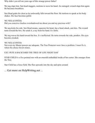 Why didn t you tell me years ago of this strange power father!
We neg slaps him. Sen head staggers, motions to wave his hand. An outraged, wizard slaps him again.
He becomes breathless.
Sen Head grabs his chest as he awkwardly falls toward the floor. He motions to speak as his body
shakes. His face becomes pallid.
WE NEG (CONTD)
Did you conceive clueless overshadowed me about you and my precious wife?
We neg kicks his side. Sen Head moans, squeezes his heart, has a heart attack, and dies. The wizard
turns toward the box. He sends it, a ray from his hand. It s futile.
We neg waves his hand toward the box. It s ineffectual. He turns towards the side, ponders. His eyes
become crooked.
WE NEG (CONTD)
Not even my Master powers are adequate. The Tree Protector won t have a problem. I must fix it,
where his choice favors mines.
EXT. PETE S BACKYARD THE TREE OF LIFE NIGHT DAY
STAR CHILD is a five pointed star with an emerald embedded inside of her center. She emerges from
the Tree.
Star Child has a force field. She flies upwards into the sky and spins around
... Get more on HelpWriting.net ...
 