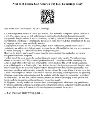Next to of Course God America I by E.E. Cummings Essay
Next to of Course God America I by E.E. Cummings
e. e. cummings poem, next to of course god america i, is a wonderful example of stylistic variation in
a text. Once again, we see his skill and mastery at manipulating the English language in order to
foreground a thought and turn it into a commentary on society. As with all of cummings works, there
is evidence of a multitude of variances and deviances at work, however, I shall concentrate on the area
of language variance, more specifically, domain.
Language variation and the area of domain, subject matter and function, are the easiest kinds of
variation to see within a text. Subject matter involves the use of lexical fields, that is to say, a grouping
of words, belonging to ... Show more content on Helpwriting.net ...
However, by jingo by gee by gosh by gum gives the impression that this speaker has not put any
thought into the words he speaks.
The last line of the poem shows the speaker drinking a glass of water rapidly. Why did cummings
choose to invert this line? Why does the speaker drink at all? cummings could be mentioning this
detail in an effort to portray just how irrelevant this speech really is. The adverb rapidly occurs in a
most unlikely position in this thought. If we eliminate the need for rhyming water with slaughter, since
the necessary rhyme for this poem might well have been achieved without inverting the syntax, then
cummings must have had some other reason for the inversion of the syntax. Could it be that by writing
a poem, which expresses a theme of inverted or confused philosophy, cummings inverts his apparently
objective commentary on the situation and the words in which he reports his commentary to produce
an ironic tone? This line, then, further serves to point to the inverted philosophy of this speaker and
foregrounds the insincerity and thoughtlessness behind this speech.
In this poem, carefully worked out in sonnet form, cummings pillories a Fourth of July speechmaker
by choosing patriotic and religious clichés common to platform oratory and compressing fragments of
them together in order to demonstrate the meaningless emptiness that the speakers
... Get more on HelpWriting.net ...
 