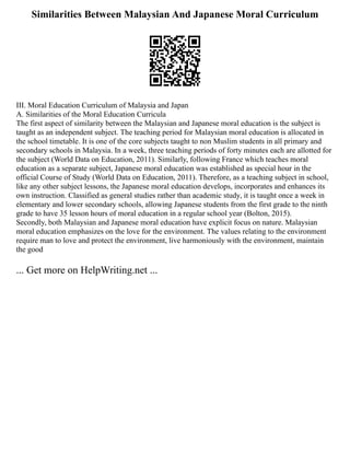 Similarities Between Malaysian And Japanese Moral Curriculum
III. Moral Education Curriculum of Malaysia and Japan
A. Similarities of the Moral Education Curricula
The first aspect of similarity between the Malaysian and Japanese moral education is the subject is
taught as an independent subject. The teaching period for Malaysian moral education is allocated in
the school timetable. It is one of the core subjects taught to non Muslim students in all primary and
secondary schools in Malaysia. In a week, three teaching periods of forty minutes each are allotted for
the subject (World Data on Education, 2011). Similarly, following France which teaches moral
education as a separate subject, Japanese moral education was established as special hour in the
official Course of Study (World Data on Education, 2011). Therefore, as a teaching subject in school,
like any other subject lessons, the Japanese moral education develops, incorporates and enhances its
own instruction. Classified as general studies rather than academic study, it is taught once a week in
elementary and lower secondary schools, allowing Japanese students from the first grade to the ninth
grade to have 35 lesson hours of moral education in a regular school year (Bolton, 2015).
Secondly, both Malaysian and Japanese moral education have explicit focus on nature. Malaysian
moral education emphasizes on the love for the environment. The values relating to the environment
require man to love and protect the environment, live harmoniously with the environment, maintain
the good
... Get more on HelpWriting.net ...
 