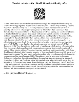 To what extent are the ‚Äòself‚Äô and ‚Äòidentity‚Äô...
To what extent are the self and identity separate from society? The concept of self and identity has
become increasingly important in social science in recent years. There are many competing concepts
about them. The term identity can be basically understood as how we understand ourselves. It
generally entails how to category people into groups by differentiate them according to their
characteristics. This essay will focus on the correlations of self and identity, and society. It will stress
on if self and identity are separate from society with scholars support, particular on Mead and
Goffman. George Herbert Mead is widely considered as the founding father of theoretical thinking
concerned with the self and identity. There are two ... Show more content on Helpwriting.net ...
me is the social side of self as known from external environment. I is to know through his own
subjective consciousness of self. However, only after we have the objective, social and impersonal
sense of self the Me, we can then have the subjective, personal and intimate sense of self the I
(Ransome, 2010). Thus, the self is not totally made of social aspect which receives information about
them from society. Individuals have their own consciousness arising from themselves, although it
needs to fellow after the arising of I. Another important sociologist need to mention here is Goffman.
He addressed individuals daily life as the metaphor of the drama. For Goffman, social life is a series of
dramatic performances. The actor who is performing, and the other co performers who Goffman refers
to as members of the team (Ransome, 2010). The audiences are who witness the performance.
Goffman focused on how the self is shaped by the dramatic interactions between social actors and
their audiences (Ritzer and Goodman, 2006). When an individual is interacting with others, there are
according to Goffman two impressions: the one individual gives and the one they give off (Goffman,
1990). An impression is given through speaking, and this is information that individuals want to give
(Goffman, 1990). Another impression which is given off is through non verbal communication. For
Goffman, it is used to make the participants accept a desired
... Get more on HelpWriting.net ...
 