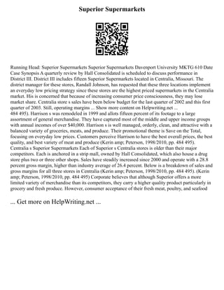 Superior Supermarkets
Running Head: Superior Supermarkets Superior Supermarkets Davenport University MKTG 610 Date
Case Synopsis A quarterly review by Hall Consolidated is scheduled to discuss performance in
District III. District III includes fifteen Superior Supermarkets located in Centralia, Missouri. The
district manager for these stores, Randall Johnson, has requested that these three locations implement
an everyday low pricing strategy since these stores are the highest priced supermarkets in the Centralia
market. His is concerned that because of increasing consumer price consciousness, they may lose
market share. Centralia store s sales have been below budget for the last quarter of 2002 and this first
quarter of 2003. Still, operating margins ... Show more content on Helpwriting.net ...
484 495). Harrison s was remodeled in 1999 and allots fifteen percent of its footage to a large
assortment of general merchandise. They have captured most of the middle and upper income groups
with annual incomes of over $40,000. Harrison s is well managed, orderly, clean, and attractive with a
balanced variety of groceries, meats, and produce. Their promotional theme is Save on the Total,
focusing on everyday low prices. Customers perceive Harrison to have the best overall prices, the best
quality, and best variety of meat and produce (Kerin amp; Peterson, 1998/2010, pp. 484 495).
Centralia s Superior Supermarkets Each of Superior s Centralia stores is older than their major
competitors. Each is anchored in a strip mall, owned by Hall Consolidated, which also house a drug
store plus two or three other shops. Sales have steadily increased since 2000 and operate with a 28.8
percent gross margin, higher than industry average of 26.4 percent. Below is a breakdown of sales and
gross margins for all three stores in Centralia (Kerin amp; Peterson, 1998/2010, pp. 484 495). (Kerin
amp; Peterson, 1998/2010, pp. 484 495) Corporate believes that although Superior offers a more
limited variety of merchandise than its competitors, they carry a higher quality product particularly in
grocery and fresh produce. However, consumer acceptance of their fresh meat, poultry, and seafood
... Get more on HelpWriting.net ...
 