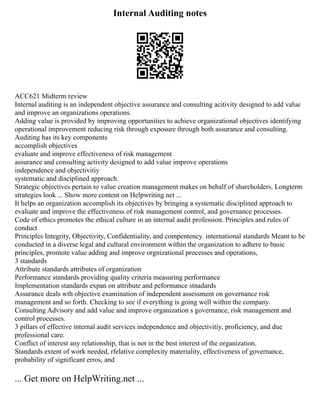 Internal Auditing notes
ACC621 Midterm review
Internal auditing is an independent objective assurance and consulting acitivity designed to add value
and improve an organizations operations.
Adding value is provided by improving opportunities to achieve organizational objectives identifying
operational improvement reducing risk through exposure through both assurance and consulting.
Auditing has its key components
accomplish objectives
evaluate and improve effectiveness of risk management
assurance and consulting activity designed to add value improve operations
independence and objectivitiy
systematic and disciplined approach.
Strategic objectives pertain to value creation management makes on behalf of shareholders. Longterm
strategies look ... Show more content on Helpwriting.net ...
It helps an organization accomplish its objectives by bringing a systematic disciplined approach to
evaluate and improve the effectiveness of risk management control, and governance processes.
Code of ethics promotes the ethical culture in an internal audit profession. Principles and rules of
conduct
Principles Integrity, Objectivity, Confidentiality, and compentency. international standards Meant to be
conducted in a diverse legal and cultural environment within the organization to adhere to basic
principles, promote value adding and improve orgnizational processes and operations,
3 standards
Attribute standards attributes of organization
Performance standards providing quality criteria measuring performance
Implementation standards expan on attribute and peformance stnadards
Assurance deals wth objective examination of independent assessment on governance risk
management and so forth. Checking to see if everything is going well within the company.
Consulting Advisory and add value and improve organization s governance, risk management and
control processes.
3 pillars of effective internal audit services independence and objectivitiy, proficiency, and due
professional care.
Conflict of interest any relationship, that is not in the best interest of the organization.
Standards extent of work needed, rfelative complexity materiality, effectiveness of governance,
probability of significant erros, and
... Get more on HelpWriting.net ...
 